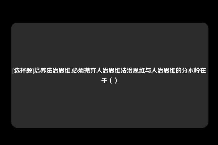 [选择题]培养法治思维,必须抛弃人治思维法治思维与人治思维的分水岭在于（）