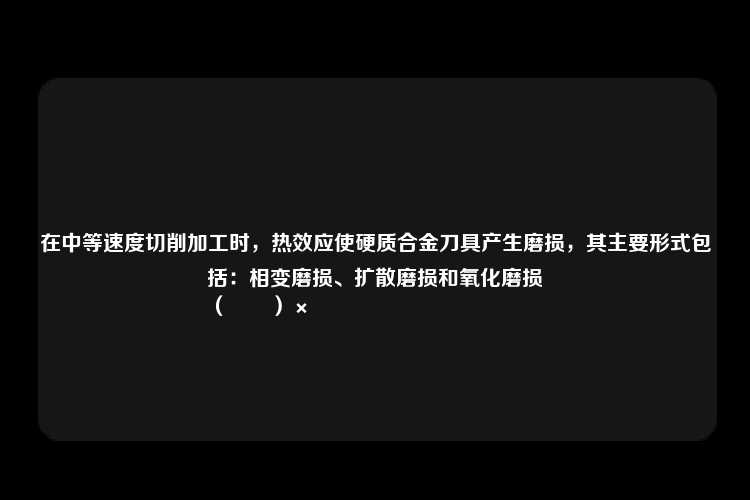 在中等速度切削加工时，热效应使硬质合金刀具产生磨损，其主要形式包括：相变磨损、扩散磨损和氧化磨损
（　　）×