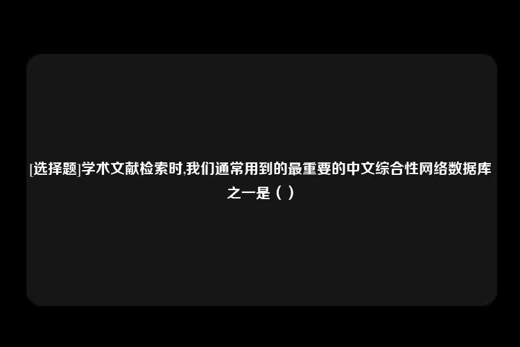 [选择题]学术文献检索时,我们通常用到的最重要的中文综合性网络数据库之一是（）