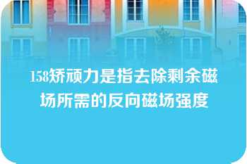 158矫顽力是指去除剩余磁场所需的反向磁场强度