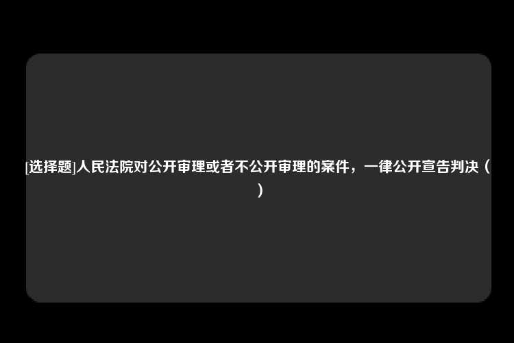 [选择题]人民法院对公开审理或者不公开审理的案件，一律公开宣告判决（）