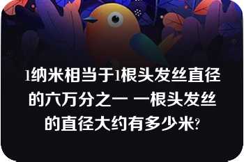 1纳米相当于1根头发丝直径的六万分之一 一根头发丝的直径大约有多少米?