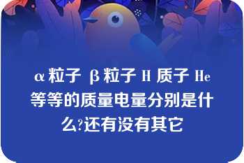 α粒子 β粒子 H 质子 He 等等的质量电量分别是什么?还有没有其它