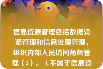 信息资源管理包括数据资源管理和信息处理管理，组织内部人员访问角色管理（3）。 A.不属于信息资源管理 B.属于数据资源管理 C.属于信息处理管理 D.属于人事管理 