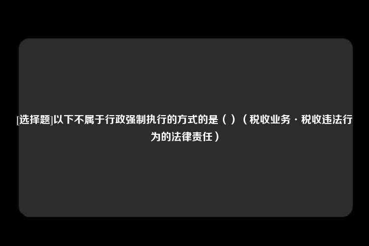 [选择题]以下不属于行政强制执行的方式的是（）（税收业务·税收违法行为的法律责任）