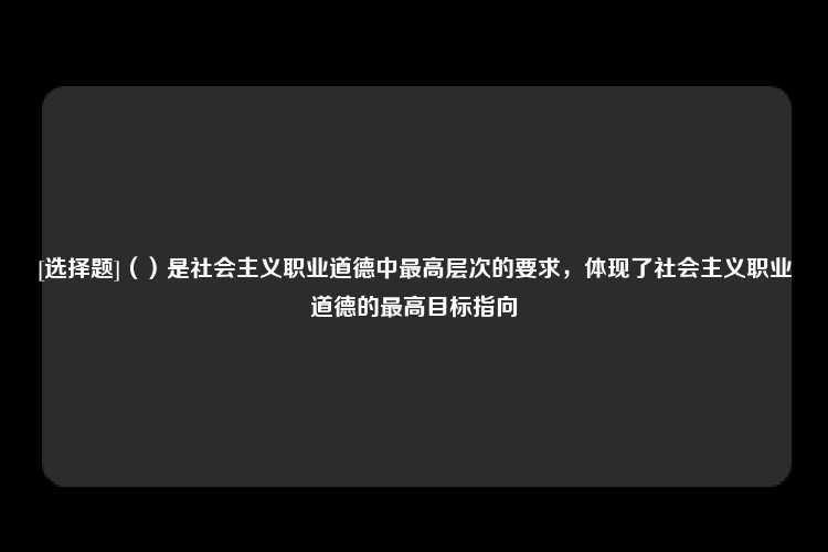 [选择题]（）是社会主义职业道德中最高层次的要求，体现了社会主义职业道德的最高目标指向