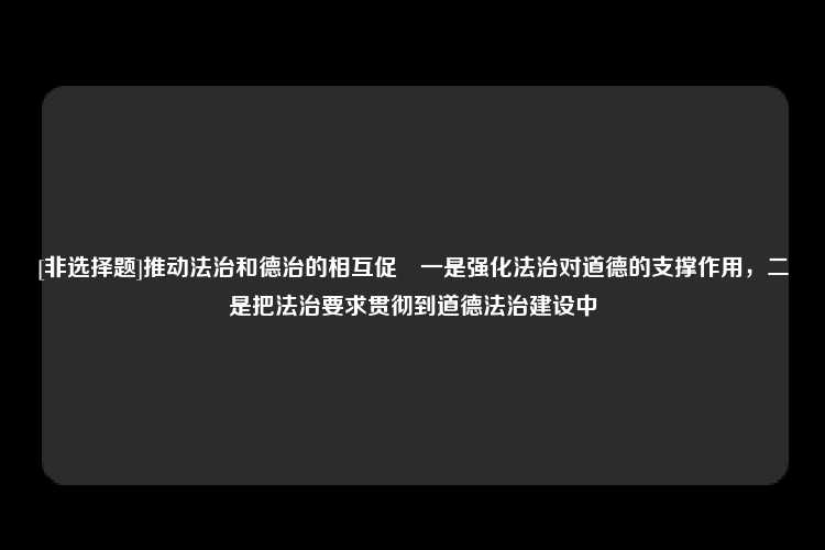 [非选择题]推动法治和德治的相互促逬一是强化法治对道德的支撑作用，二是把法治要求贯彻到道德法治建设中