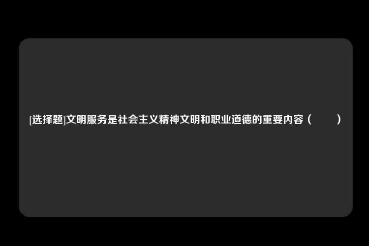 [选择题]文明服务是社会主义精神文明和职业道德的重要内容（　　）