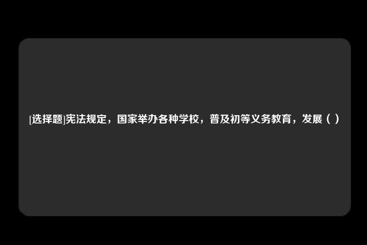 [选择题]宪法规定，国家举办各种学校，普及初等义务教育，发展（）