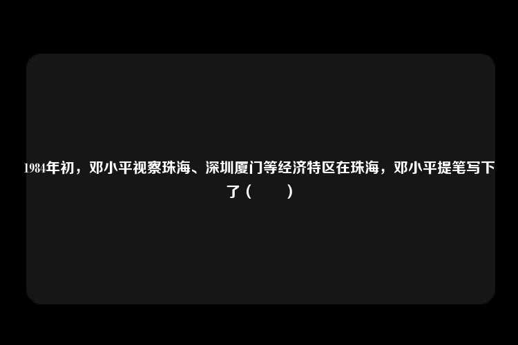 1984年初，邓小平视察珠海、深圳厦门等经济特区在珠海，邓小平提笔写下了（　　）