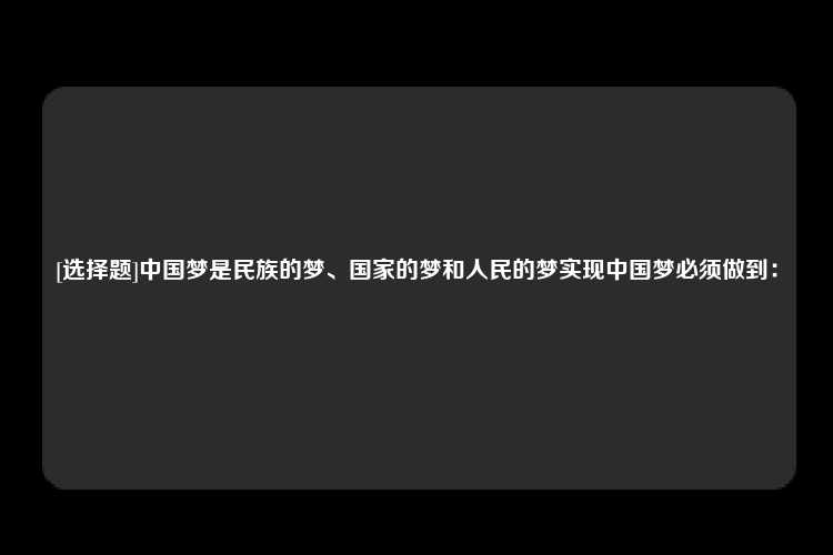 [选择题]中国梦是民族的梦、国家的梦和人民的梦实现中国梦必须做到：