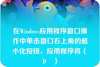 在Windows应用程序窗口操作中单击窗口右上角的最小化按钮，应用程序将（　D　）