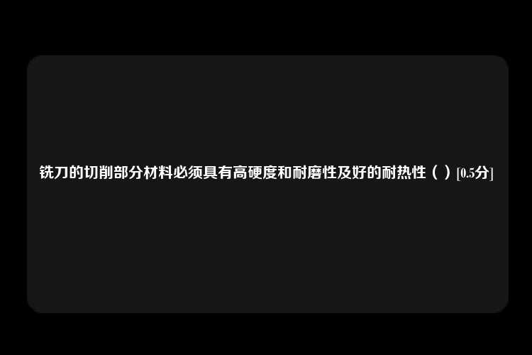 铣刀的切削部分材料必须具有高硬度和耐磨性及好的耐热性（）[0.5分]