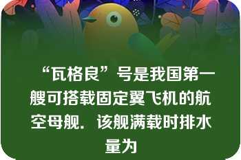 “瓦格良”号是我国第一艘可搭载固定翼飞机的航空母舰．该舰满载时排水量为