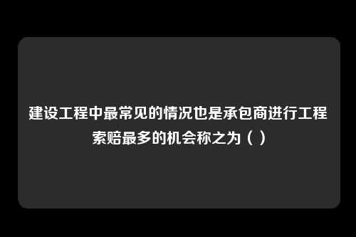 建设工程中最常见的情况也是承包商进行工程索赔最多的机会称之为（）