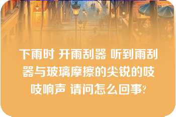 下雨时 开雨刮器 听到雨刮器与玻璃摩擦的尖锐的吱吱响声 请问怎么回事?