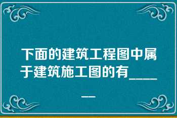 下面的建筑工程图中属于建筑施工图的有______