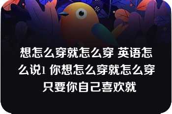 想怎么穿就怎么穿 英语怎么说1 你想怎么穿就怎么穿  只要你自己喜欢就