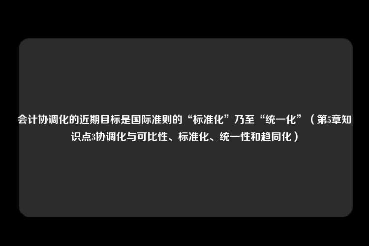 会计协调化的近期目标是国际准则的“标准化”乃至“统一化”（第5章知识点3协调化与可比性、标准化、统一性和趋同化）