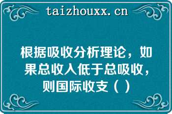 根据吸收分析理论，如果总收入低于总吸收，则国际收支（）