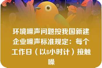 环境噪声问题按我国新建企业噪声标准规定：每个工作日（以8小时计）接触噪