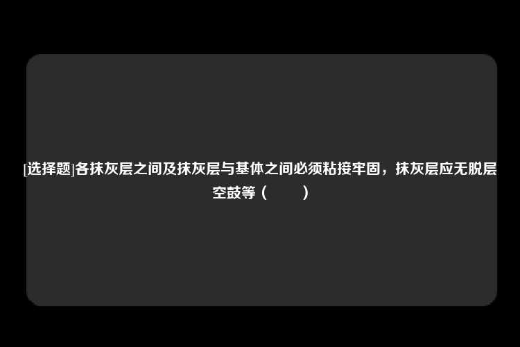 [选择题]各抹灰层之间及抹灰层与基体之间必须粘接牢固，抹灰层应无脱层空鼓等（　　）