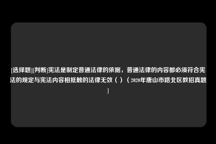 [选择题][判断]宪法是制定普通法律的依据，普通法律的内容都必须符合宪法的规定与宪法内容相抵触的法律无效（）（2020年唐山市路北区教招真题]