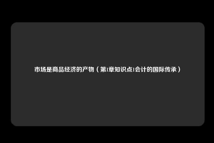 市场是商品经济的产物（第1章知识点1会计的国际传承）