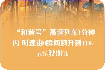 “和谐号”高速列车1分钟内 时速由0瞬间飙升到130km/h\驶出1k