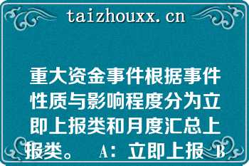 重大资金事件根据事件性质与影响程度分为立即上报类和月度汇总上报类。   A：立即上报  B：处理完后上报  C：月度汇总上报  D：季度汇总上报  