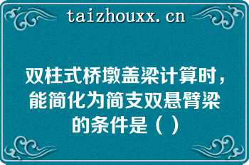 双柱式桥墩盖梁计算时，能简化为简支双悬臂梁的条件是（）