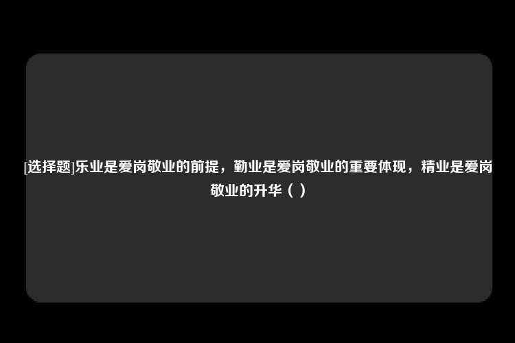 [选择题]乐业是爱岗敬业的前提，勤业是爱岗敬业的重要体现，精业是爱岗敬业的升华（）