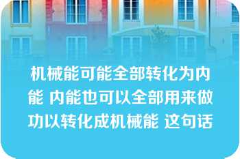 机械能可能全部转化为内能 内能也可以全部用来做功以转化成机械能 这句话