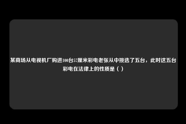 某商场从电视机厂购进100台57厘米彩电老张从中挑选了五台，此时这五台彩电在法律上的性质是（）