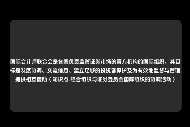 国际会计师联合会是各国负责监管证券市场的官方机构的国际组织，其目标是发展协调、交流信息、建立足够的投资者保护及为有效地监督与管理提供相互援助（知识点9经合组织与证券委员会国际组织的协调活动）