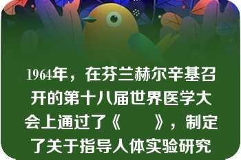 1964年，在芬兰赫尔辛基召开的第十八届世界医学大会上通过了《      》，制定了关于指导人体实验研究的重要原则。? 