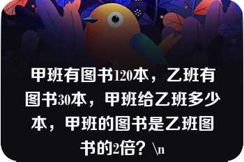 甲班有图书120本，乙班有图书30本，甲班给乙班多少本，甲班的图书是乙班图书的2倍？\n