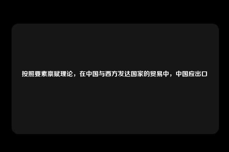 按照要素禀赋理论，在中国与西方发达国家的贸易中，中国应出口