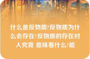 什么是反物质?反物质为什么会存在?反物质的存在对人究竟 意味着什么?能