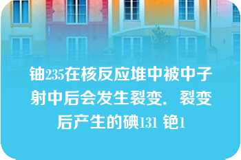 铀235在核反应堆中被中子射中后会发生裂变．裂变后产生的碘131 铯1