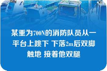 某重为700N的消防队员从一平台上跳下 下落2m后双脚触地 接着他双腿