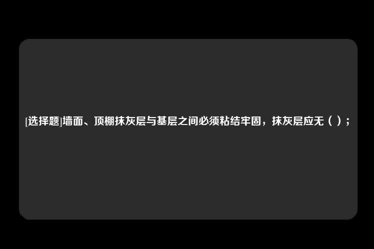 [选择题]墙面、顶棚抹灰层与基层之间必须粘结牢固，抹灰层应无（）；