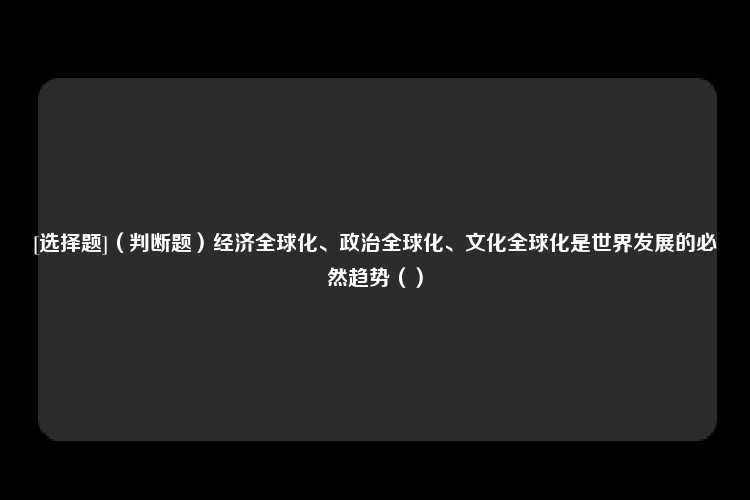 [选择题]（判断题）经济全球化、政治全球化、文化全球化是世界发展的必然趋势（）