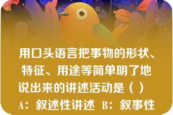 用口头语言把事物的形状、特征、用途等简单明了地说出来的讲述活动是（）  A：叙述性讲述  B：叙事性讲述  C：描述性讲述  D：说明性讲述