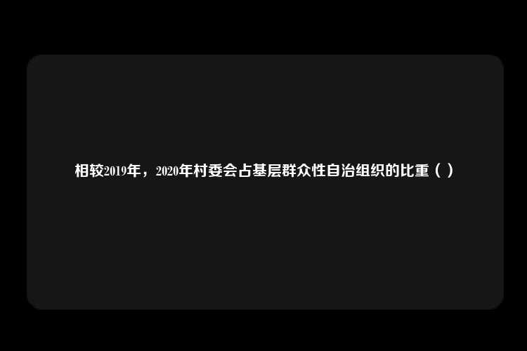 相较2019年，2020年村委会占基层群众性自治组织的比重（）