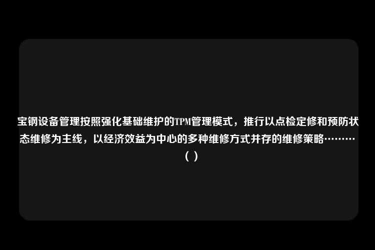 宝钢设备管理按照强化基础维护的TPM管理模式，推行以点检定修和预防状态维修为主线，以经济效益为中心的多种维修方式并存的维修策略………（）