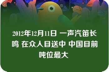 2012年12月11日 一声汽笛长鸣 在众人目送中 中国目前吨位最大 