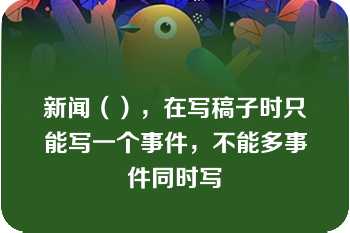 新闻（），在写稿子时只能写一个事件，不能多事件同时写