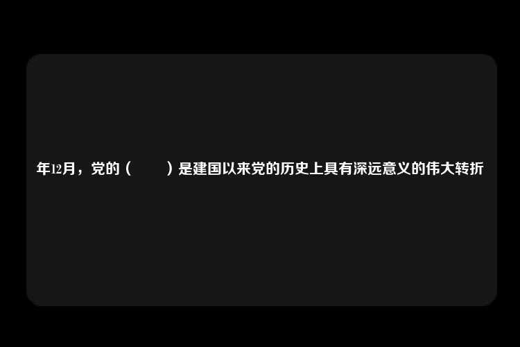 年12月，党的（　　）是建国以来党的历史上具有深远意义的伟大转折