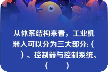 从体系结构来看，工业机器人可以分为三大部分:（　　）、控制器与控制系统、（　　）